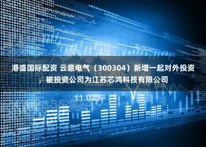 港盛国际配资 云意电气（300304）新增一起对外投资，被投资公司为江苏芯鸿科技有限公司