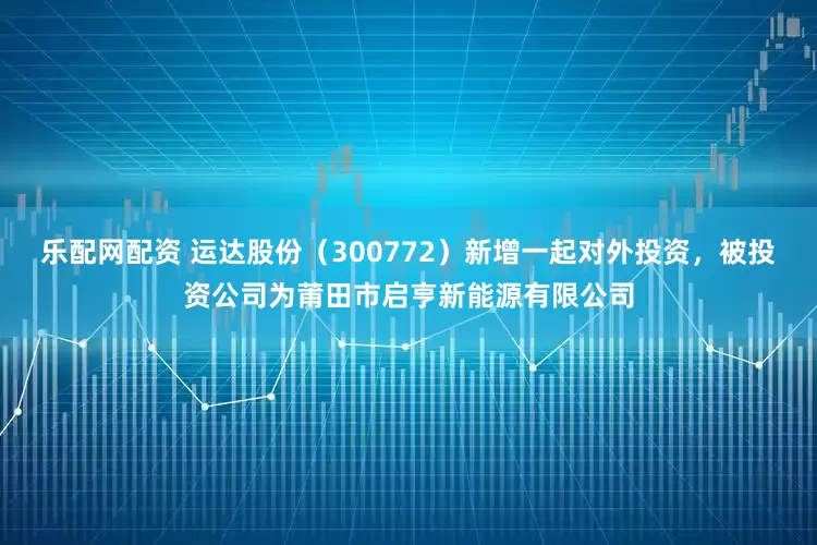 乐配网配资 运达股份（300772）新增一起对外投资，被投资公司为莆田市启亨新能源有限公司