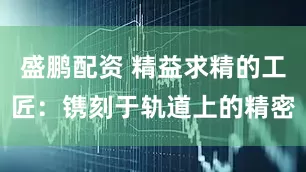 盛鹏配资 精益求精的工匠：镌刻于轨道上的精密