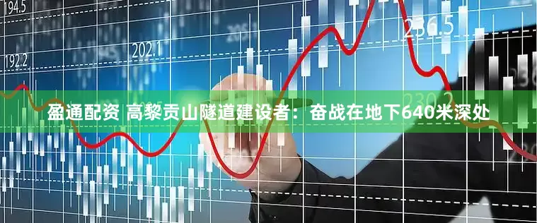 盈通配资 高黎贡山隧道建设者：奋战在地下640米深处