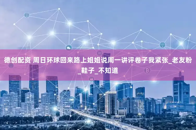 德创配资 周日环球回来路上姐姐说周一讲评卷子我紧张_老友粉_鞋子_不知道