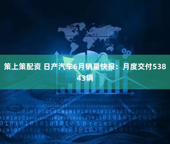 策上策配资 日产汽车6月销量快报：月度交付53843辆