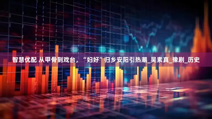 智慧优配 从甲骨到戏台，“妇好”归乡安阳引热潮_吴素真_豫剧_历史