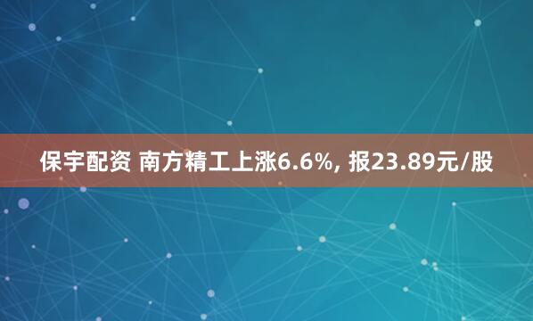 保宇配资 南方精工上涨6.6%, 报23.89元/股
