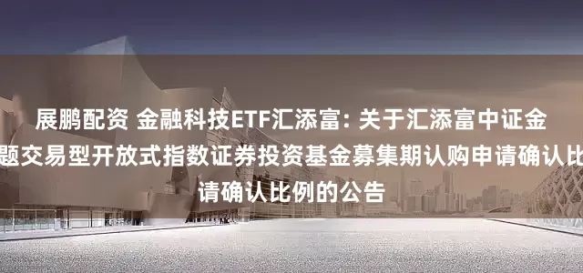 展鹏配资 金融科技ETF汇添富: 关于汇添富中证金融科技主题交易型开放式指数证券投资基金募集期认购申请确认比例的公告