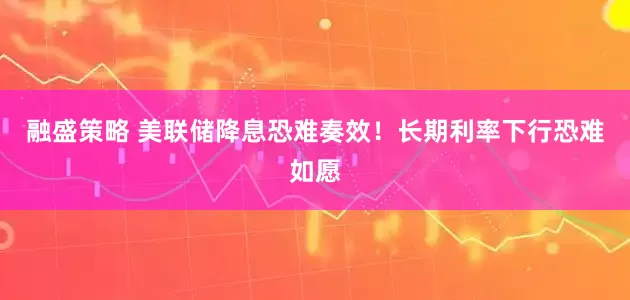 融盛策略 美联储降息恐难奏效！长期利率下行恐难如愿