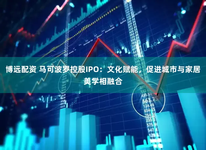 博远配资 马可波罗控股IPO：文化赋能，促进城市与家居美学相融合