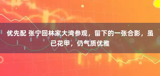 优先配 张宁回林家大湾参观，留下的一张合影，虽已花甲，仍气质优雅