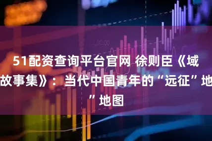 51配资查询平台官网 徐则臣《域外故事集》：当代中国青年的“远征”地图