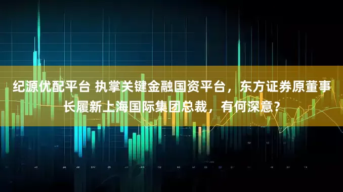 纪源优配平台 执掌关键金融国资平台，东方证券原董事长履新上海国际集团总裁，有何深意？