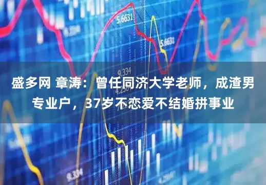 盛多网 章涛：曾任同济大学老师，成渣男专业户，37岁不恋爱不结婚拼事业