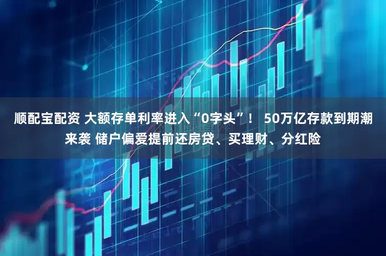 顺配宝配资 大额存单利率进入“0字头”！ 50万亿存款到期潮来袭 储户偏爱提前还房贷、买理财、分红险