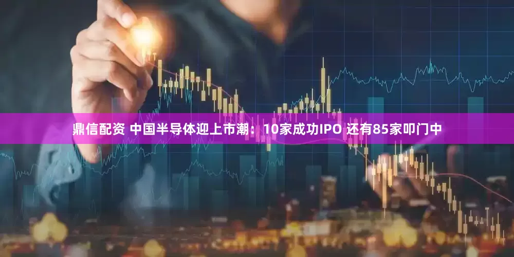 鼎信配资 中国半导体迎上市潮：10家成功IPO 还有85家叩门中